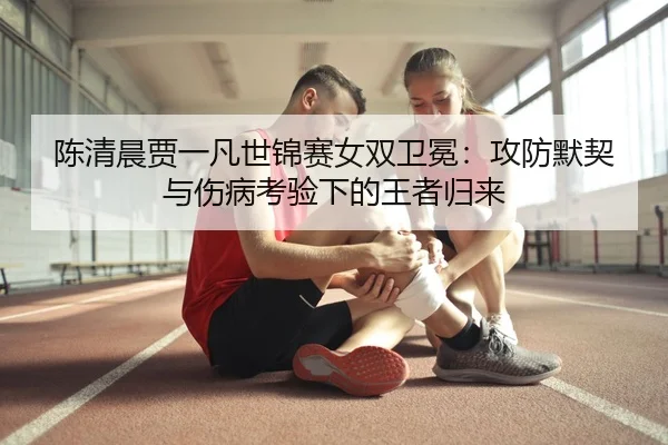陈清晨贾一凡世锦赛女双卫冕：攻防默契与伤病考验下的王者归来