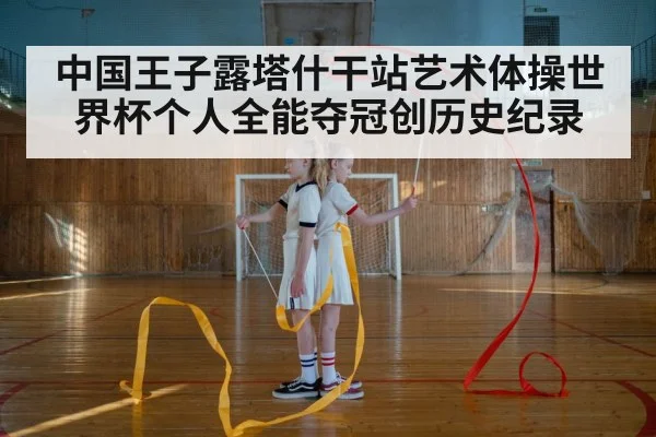 中国王子露塔什干站艺术体操世界杯个人全能夺冠创历史纪录