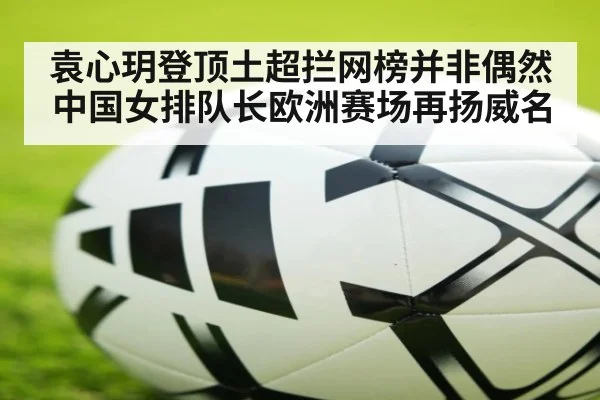 袁心玥登顶土超拦网榜并非偶然 中国女排队长欧洲赛场再扬威名